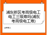 浦东新区考高级电工 电工三级难吗(浦东考高级电工难)
