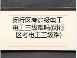 闵行区考高级电工 电工三级难吗(闵行区考电工三级难)