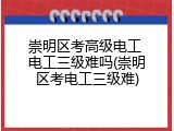 崇明区考高级电工 电工三级难吗(崇明区考电工三级难)