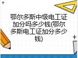 鄂尔多斯中级电工证加分吗多少钱(鄂尔多斯电工证加分多少钱)
