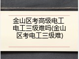 金山区考高级电工 电工三级难吗(金山区考电工三级难)