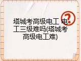 塔城考高级电工 电工三级难吗(塔城考高级电工难)