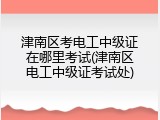 津南区考电工中级证在哪里考试(津南区电工中级证考试处)
