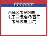 西城区考高级电工 电工三级难吗(西区考高级电工难)