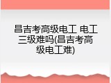 昌吉考高级电工 电工三级难吗(昌吉考高级电工难)