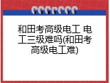 和田考高级电工 电工三级难吗(和田考高级电工难)