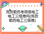 克孜勒苏考高级电工 电工三级难吗(克孜勒苏电工三级难)