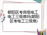 朝阳区考高级电工 电工三级难吗(朝阳区考电工三级难)