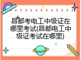 昌都考电工中级证在哪里考试(昌都电工中级证考试在哪里)
