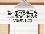 包头考高级电工 电工三级难吗(包头考高级电工难)