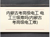 内蒙古考高级电工 电工三级难吗(内蒙古考高级电工难)