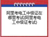 阿里考电工中级证在哪里考试(阿里考电工中级证考试)