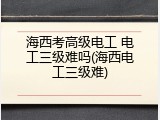 海西考高级电工 电工三级难吗(海西电工三级难)