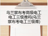 乌兰察布考高级电工 电工三级难吗(乌兰察布考电工三级难)