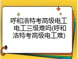 呼和浩特考高级电工 电工三级难吗(呼和浩特考高级电工难)