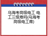 乌海考高级电工 电工三级难吗(乌海考高级电工难)