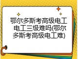 鄂尔多斯考高级电工 电工三级难吗(鄂尔多斯考高级电工难)