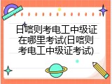 日喀则考电工中级证在哪里考试(日喀则考电工中级证考试)