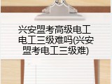 兴安盟考高级电工 电工三级难吗(兴安盟考电工三级难)