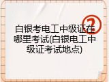 白银考电工中级证在哪里考试(白银电工中级证考试地点)