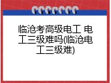 临沧考高级电工 电工三级难吗(临沧电工三级难)