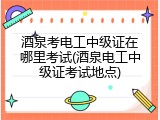 酒泉考电工中级证在哪里考试(酒泉电工中级证考试地点)