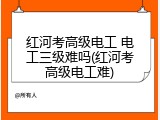 红河考高级电工 电工三级难吗(红河考高级电工难)