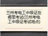 兰州考电工中级证在哪里考试(兰州考电工中级证考试地点)