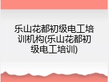 乐山花都初级电工培训机构(乐山花都初级电工培训)