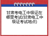 甘肃考电工中级证在哪里考试(甘肃电工中级证考试地点)