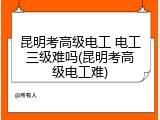 昆明考高级电工 电工三级难吗(昆明考高级电工难)