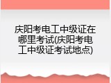 庆阳考电工中级证在哪里考试(庆阳考电工中级证考试地点)