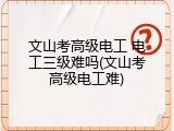 文山考高级电工 电工三级难吗(文山考高级电工难)