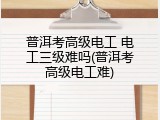 普洱考高级电工 电工三级难吗(普洱考高级电工难)