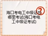 海口考电工中级证在哪里考试(海口考电工中级证考试)