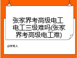 张家界考高级电工 电工三级难吗(张家界考高级电工难)