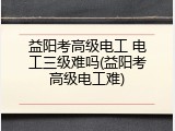 益阳考高级电工 电工三级难吗(益阳考高级电工难)