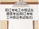 阳江考电工中级证在哪里考试(阳江考电工中级证考试地点)