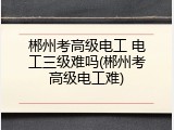 郴州考高级电工 电工三级难吗(郴州考高级电工难)