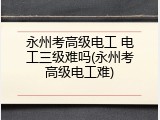 永州考高级电工 电工三级难吗(永州考高级电工难)