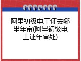 阿里初级电工证去哪里年审(阿里初级电工证年审处)