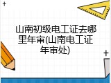 山南初级电工证去哪里年审(山南电工证年审处)