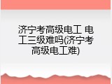 济宁考高级电工 电工三级难吗(济宁考高级电工难)