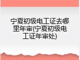 宁夏初级电工证去哪里年审(宁夏初级电工证年审处)