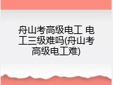 舟山考高级电工 电工三级难吗(舟山考高级电工难)