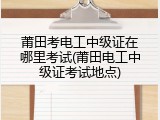 莆田考电工中级证在哪里考试(莆田电工中级证考试地点)