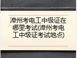 漳州考电工中级证在哪里考试(漳州考电工中级证考试地点)