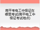 南平考电工中级证在哪里考试(南平电工中级证考试地点)