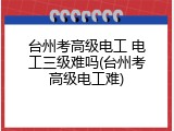 台州考高级电工 电工三级难吗(台州考高级电工难)