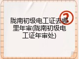 陇南初级电工证去哪里年审(陇南初级电工证年审处)